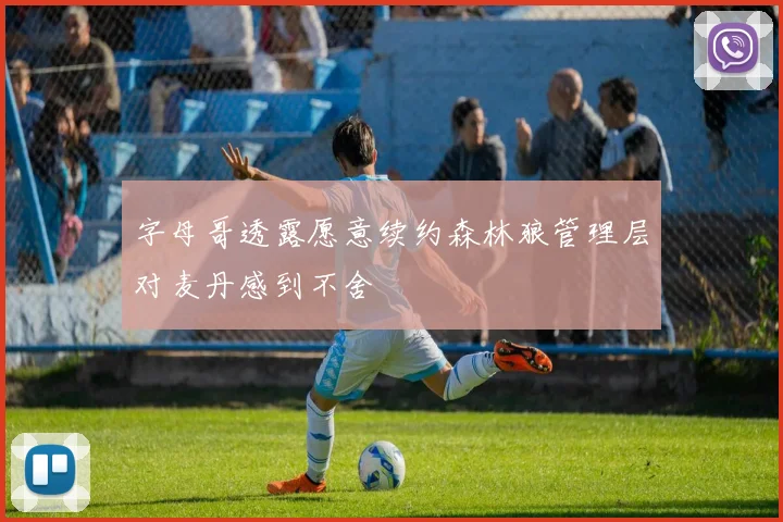 字母哥透露愿意续约森林狼管理层对麦丹感到不舍