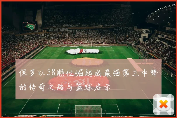 保罗以58顺位崛起成最强第三中锋的传奇之路与篮球启示