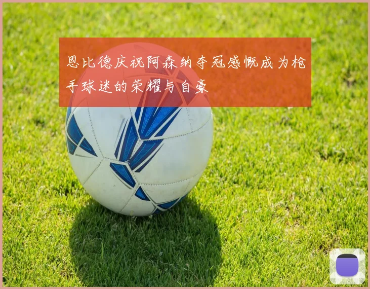 恩比德庆祝阿森纳夺冠感慨成为枪手球迷的荣耀与自豪