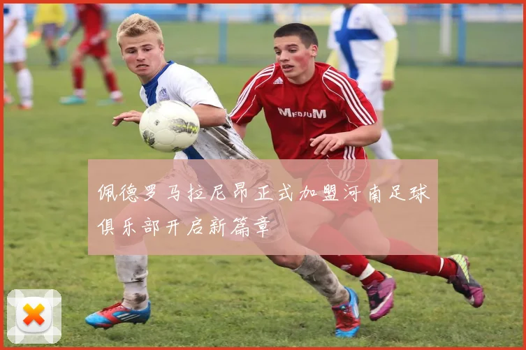 佩德罗马拉尼昂正式加盟河南足球俱乐部开启新篇章