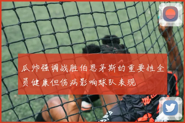 瓜帅强调战胜伯恩茅斯的重要性全员健康但伤病影响球队表现