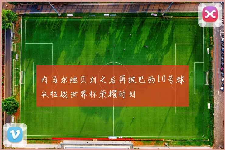 内马尔继贝利之后再披巴西10号球衣征战世界杯荣耀时刻