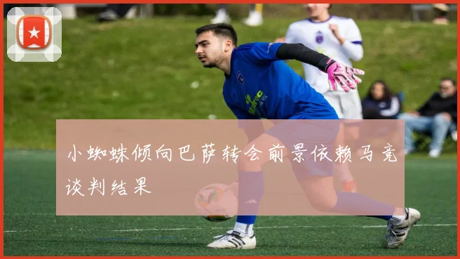 小蜘蛛倾向巴萨转会前景依赖马竞谈判结果
