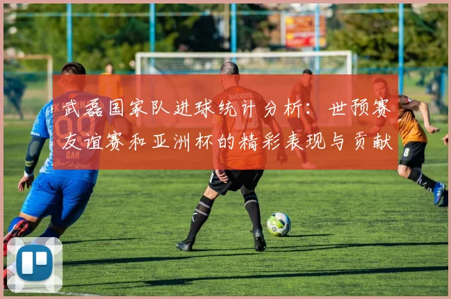 武磊国家队进球统计分析：世预赛友谊赛和亚洲杯的精彩表现与贡献