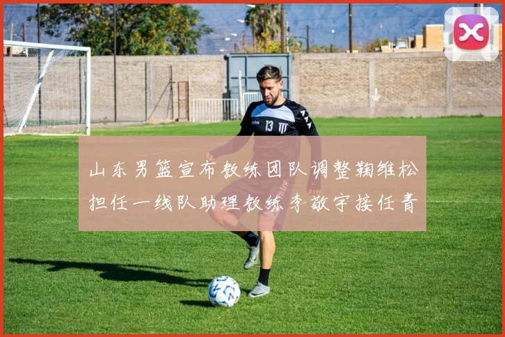 山东男篮宣布教练团队调整鞠维松担任一线队助理教练李敬宇接任青年队主教练