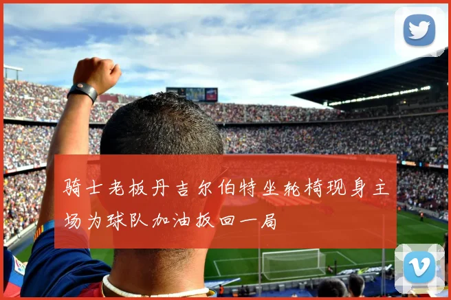 骑士老板丹吉尔伯特坐轮椅现身主场为球队加油扳回一局