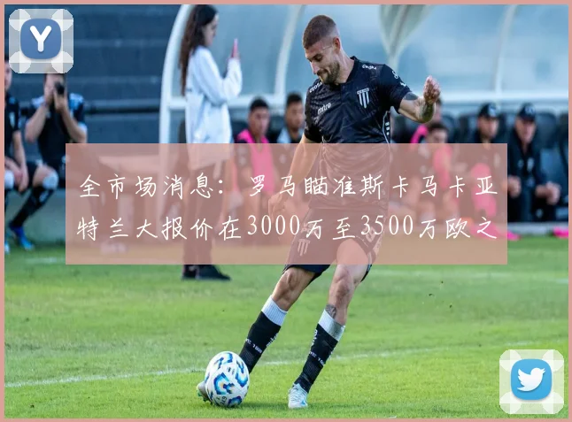 全市场消息：罗马瞄准斯卡马卡亚特兰大报价在3000万至3500万欧之间