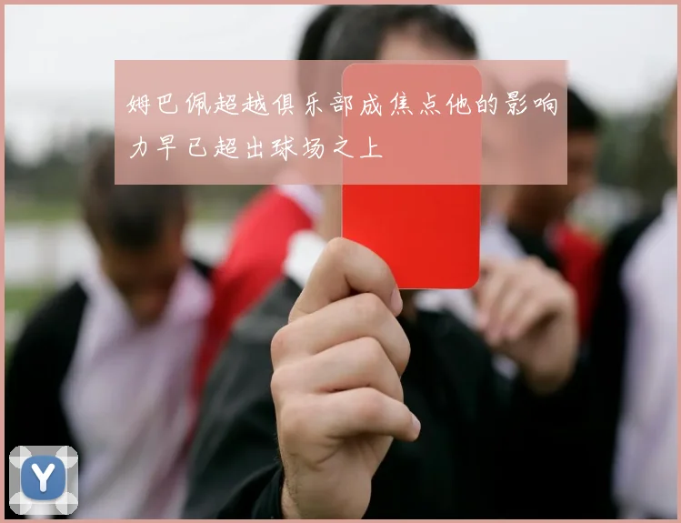 姆巴佩超越俱乐部成焦点他的影响力早已超出球场之上