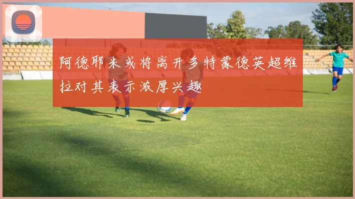 阿德耶米或将离开多特蒙德英超维拉对其表示浓厚兴趣