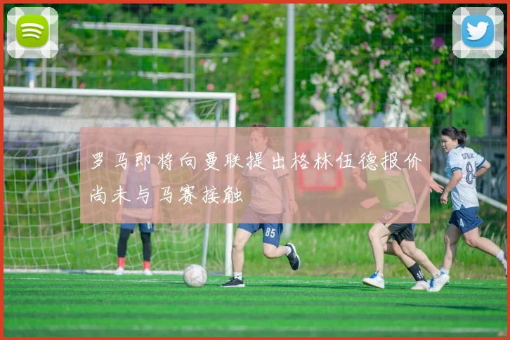 罗马即将向曼联提出格林伍德报价尚未与马赛接触